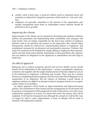 780 ❚ Employee relations

●   conflict, when it does arise, is resolved without resort to industrial action and
    resolution is achieved by integrative processes which result in a ‘win–win’ solu-
    tion;
●   employees are generally committed to the interests of the organization and,
    equally, management treats them as stakeholders whose interests should be
    protected as far as possible.


Improving the climate
Improvements to the climate can be attained by developing fair employee relations
policies and procedures and implementing them consistently. Line managers and
team leaders who are largely responsible for the day-to-day conduct of employee
relations need to be educated and trained on the approaches they should adopt.
Transparency should be achieved by communicating policies to employees, and
commitment increased by involvement and participation processes. Problems that
need to be resolved can be identified by simply talking to employees, their represen-
tatives and their trade union officials. Importantly, as discussed below, the organiza-
tion can address its obligations to the employees as stakeholders and take steps to
build trust.


An ethical approach
Businesses aim to achieve prosperity, growth and survival. Ideally, success should
benefit all the stakeholders in the organization – owners, management, employees,
customers and suppliers. But the single-minded pursuit of business objectives can act
to the detriment of employees’ well-being and security. There may be a tension
between accomplishing business purposes and the social and ethical obligations of an
organization to its employees. But the chances of attaining a good climate of
employee relations are slight if no attempt is made to recognize and act on an organi-
zation’s duties to its members.
  An ethical approach will be based on high-commitment and high-involvement
policies. The commitment will be mutual and the arrangements for involvement will
be genuine, ie management will be prepared not only to listen but to act on the views
expressed by employees or at least, if it cannot take action, the reasons why will be
explained. It will also be transparent and, although the concept of a ‘job for life’ may
no longer be valid in many organizations, at least an attempt will be made to
maintain ‘full employment’ policies.
 