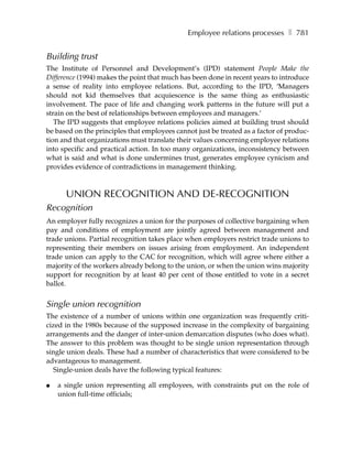 Employee relations processes ❚ 781


Building trust
The Institute of Personnel and Development’s (IPD) statement People Make the
Difference (1994) makes the point that much has been done in recent years to introduce
a sense of reality into employee relations. But, according to the IPD, ‘Managers
should not kid themselves that acquiescence is the same thing as enthusiastic
involvement. The pace of life and changing work patterns in the future will put a
strain on the best of relationships between employees and managers.’
   The IPD suggests that employee relations policies aimed at building trust should
be based on the principles that employees cannot just be treated as a factor of produc-
tion and that organizations must translate their values concerning employee relations
into specific and practical action. In too many organizations, inconsistency between
what is said and what is done undermines trust, generates employee cynicism and
provides evidence of contradictions in management thinking.



      UNION RECOGNITION AND DE-RECOGNITION
Recognition
An employer fully recognizes a union for the purposes of collective bargaining when
pay and conditions of employment are jointly agreed between management and
trade unions. Partial recognition takes place when employers restrict trade unions to
representing their members on issues arising from employment. An independent
trade union can apply to the CAC for recognition, which will agree where either a
majority of the workers already belong to the union, or when the union wins majority
support for recognition by at least 40 per cent of those entitled to vote in a secret
ballot.


Single union recognition
The existence of a number of unions within one organization was frequently criti-
cized in the 1980s because of the supposed increase in the complexity of bargaining
arrangements and the danger of inter-union demarcation disputes (who does what).
The answer to this problem was thought to be single union representation through
single union deals. These had a number of characteristics that were considered to be
advantageous to management.
   Single-union deals have the following typical features:

●   a single union representing all employees, with constraints put on the role of
    union full-time officials;
 