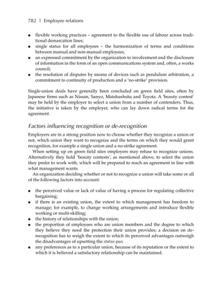 782 ❚ Employee relations

●   flexible working practices – agreement to the flexible use of labour across tradi-
    tional demarcation lines;
●   single status for all employees – the harmonization of terms and conditions
    between manual and non-manual employees;
●   an expressed commitment by the organization to involvement and the disclosure
    of information in the form of an open communications system and, often, a works
    council;
●   the resolution of disputes by means of devices such as pendulum arbitration, a
    commitment to continuity of production and a ‘no-strike’ provision.

Single-union deals have generally been concluded on green field sites, often by
Japanese firms such as Nissan, Sanyo, Matshushsita and Toyota. A ‘beauty contest’
may be held by the employer to select a union from a number of contenders. Thus,
the initiative is taken by the employer, who can lay down radical terms for the
agreement.

Factors influencing recognition or de-recognition
Employers are in a strong position now to choose whether they recognize a union or
not, which union they want to recognize and the terms on which they would grant
recognition, for example a single union and a no-strike agreement.
  When setting up on green field sites employers may refuse to recognize unions.
Alternatively they hold ‘beauty contests’, as mentioned above, to select the union
they prefer to work with, which will be prepared to reach an agreement in line with
what management wants.
  An organization deciding whether or not to recognize a union will take some or all
of the following factors into account:

●   the perceived value or lack of value of having a process for regulating collective
    bargaining;
●   if there is an existing union, the extent to which management has freedom to
    manage; for example, to change working arrangements and introduce flexible
    working or multi-skilling;
●   the history of relationships with the union;
●   the proportion of employees who are union members and the degree to which
    they believe they need the protection their union provides; a decision on de-
    recognition has to weigh the extent to which its perceived advantages outweigh
    the disadvantages of upsetting the status quo;
●   any preferences as to a particular union, because of its reputation or the extent to
    which it is believed a satisfactory relationship can be maintained.
 