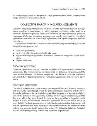 Employee relations processes ❚ 783

In considering recognition arrangements employers may also consider entering into a
‘single union deal’ as described above.


         COLLECTIVE BARGAINING ARRANGEMENTS
Collective bargaining arrangements are those set up by agreements between manage-
ments, employers’ associations, or joint employer negotiating bodies and trade
unions to determine specified terms and conditions of employment for groups of
employees. Collective bargaining processes are usually governed by procedural
agreements and result in substantive agreements and agreed employee relations
procedures.
  The considerations to be taken into account in developing and managing collective
bargaining arrangements are:

●   collective agreements;
●   the level at which bargaining should take place;
●   single-table bargaining where a number of unions are recognized in one work-
    place;
●   dispute resolution.

Collective agreements
Collective agreements can be classified as procedural agreements or substantive
agreements. The former provide the framework for collective bargaining, and the
latter are the outcome of collective bargaining. Two forms of collective procedural
agreements have become prominent: partnership agreements and new-style agree-
ments.

Procedural agreements
Procedural agreements set out the respective responsibilities and duties of managers
and unions, the steps through which the parties make joint decisions, and the proce-
dure to be followed if the parties fail to agree. Their purpose is to regulate the behav-
iour of the parties to the agreement, but they are not legally enforceable, and the
degree to which they are followed depends on the goodwill of both parties or the
balance of power between them. Procedural agreements are seldom broken and, if so,
never lightly. The basic presumption of collective bargaining is that both parties will
honour agreements that have been made freely between them. An attempt to make
collective agreements legally enforceable in the 1971 Industrial Relations Act failed
because employers generally did not seek to enforce its provisions.
 