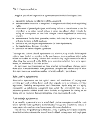 784 ❚ Employee relations

    A typical procedural or procedure agreement contains the following sections:

●    a preamble defining the objectives of the agreement;
●    a statement that the union is recognized as a representative body with negotiating
     rights;
●    a statement of general principles, which may include a commitment to use the
     procedure (a no-strike clause) and/or a status quo clause which restricts the
     ability of management to introduce changes outside negotiated or customary
     practice;
●    a statement of the facilities granted to unions, including the rights of shop stew-
     ards and the right to hold meetings;
●    provision for joint negotiating committees (in some agreements);
●    the negotiating or disputes procedure;
●    provision for terminating the agreement.

The scope and content of such agreements can, however, vary widely. Some organi-
zations have limited recognition to the provision of representational rights only,
others have taken an entirely different line in concluding single-union deals which,
when they first emerged in the 1980s, were sometimes dubbed ‘new style agree-
ments’, or referred to as the ‘new realism’.
   An agreement may incorporate or have attached to it employee relations proce-
dures such as those concerned with grievances, discipline and redundancy. In addi-
tion, agreements are sometimes reached on health and safety procedures.

Substantive agreements
Substantive agreements set out agreed terms and conditions of employment,
covering pay and working hours and other aspects such as holidays, overtime
regulations, flexibility arrangements and allowances. Again, they are not legally
enforceable. A substantive agreement may detail the operational rules for a
payment-by-results scheme which could include arrangements for timing or re-
timing and for payments during waiting time or on new, untimed, work.

Partnership agreements
A partnership agreement is one in which both parties (management and the trade
union) agree to work together to their mutual advantage and to achieve a climate of
more cooperative and therefore less adversarial industrial relations.
   The rationale for partnership is that it is a way of getting away from confronta-
tional industrial relations to the mutual benefit of both management and employees.
 