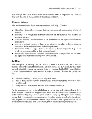Employee relations processes ❚ 785

Partnership deals can at least attempt to balance the needs of employees for job secu-
rity with the aims of management to maximize flexibility.

Common features
The common features of partnership as defined by Reilly (2001) are:

●    Mutuality – both sides recognize that there are areas of commonality, of shared
     interest.
●    Plurality – it is recognized that there are areas of difference as well as areas of
     common interest.
●    Trust and respect – for the intentions of the other side and for legitimate differences
     in interests.
●    Agreement without coercion – there is an intention to solve problems through
     consensus, recognizing business and employee needs.
●    Involvement and voice – opportunities are provided for employees to shape their
     work environment and have their opinions heard.
●    Individualist and collectivist dimension – this is achieved through direct and indirect
     (ie representative) forms of employee involvement.

Problems
The concept of partnership captured attention when it first emerged, but it has not
become a major feature of the industrial relations scene. The TUC estimates that there
are only about 60 genuine partnership deals in existence. Reilly (2001) notes that the
concept can come under pressure for a number of reasons. Three of the key factors
are:

1.   misunderstanding of what partnership is all about;
2.   lack of trust, lack of support and increased evocation over the benefits of part-
     nership; and
3.   disagreements that are not resolved and infect relationships.

Senior management may not really believe in partnership and make unilateral deci-
sions without consultation; support may come from full-time trade union officials
but is not backed by shop stewards; and employees may reject the partnership notion,
seeing their representatives as management ‘poodles’ unable to look after their inter-
ests properly. Partnership may mean that employees and their representatives can be
well informed, consulted and have a voice, but in the end management decides.
 