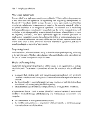 786 ❚ Employee relations


New-style agreements
The so-called ‘new style agreements’ emerged in the 1990s to achieve improvements
in the conclusion and operation of negotiating and bargaining arrangements. As
described by Farnham (2000), a major feature of these agreements was that their
negotiating and disputes procedures were based on the mutually accepted ‘rights’ of
the parties expressed in the recognition agreement. The intention was to resolve any
differences of interests on substantive issues between the parties by regulations, with
pendulum arbitration providing a resolution of those issues where differences exist.
As originally conceived, new style agreements typically included provision for
single-union recognition, single status, labour flexibility, a works council, and a no-
strike clause to the effect that issues should be resolved without recourse to industrial
action. Some or all of these provisions may still be made in agreements, but are not
usually packaged as ‘new style’ agreements.

Bargaining levels
There has been a pronounced trend away from multi-employer bargaining, especially
in the private sector. This has arisen because of decentralization and a reluctance on
the part of central management to get involved.

Single-table bargaining
Single-table bargaining brings together all the unions in an organization as a single
bargaining unit. The reasons organizations advance for wanting a ‘single-table deal’
are:

●   a concern that existing multi-unit bargaining arrangements not only are ineffi-
    cient in terms of time and management resources but are also a potential source of
    conflict;
●   the desire to achieve major changes in working practices, which it is believed can
    be achieved only through single-table bargaining;
●   a belief in the necessity of introducing harmonized or single-status conditions.

Marginson and Sisson (1990), however, identified a number of critical issues which
need to be resolved if single-table bargaining is to be introduced successfully. These
comprise:

●   the commitment of management to the concept;
●   the need to maintain levels of negotiation which are specific to particular groups
    below the single-bargaining table;
 