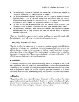 Employee relations processes ❚ 787

●   the need to allay the fears of managers that they will not be able to react flexibly to
    changes in the demand for specific groups of workers;
●   the willingness of management to discuss a wider range of issues with union
    representatives – this is because single-table bargaining adds to existing
    arrangements a top tier in which matters affecting all employees, such as training,
    development, working time and fringe benefits can be discussed;
●   the need to persuade representatives from the various unions to forget their
    previous rivalries, sink their differences and work together (not always easy);
●   the need to allay the fears of trade unions that they may lose representation rights
    and members, and of shop stewards that they will lose the ability to represent
    members effectively.

These are formidable requirements to satisfy, and however desirable single-table
bargaining may be, it will never be easy to introduce or to operate.


Third-party dispute resolution
The aim of collective bargaining is, of course, to reach agreement, preferably to the
satisfaction of both parties. Negotiating procedures, as described in the next section
of this chapter, provide for various stages of ‘failure to agree’ and often include a
clause providing for some form of third-party dispute resolution in the event of the
procedure being exhausted. The processes of dispute resolution as identified by IRS
(2004d) are conciliation, arbitration and mediation.

Conciliation
An attempt through informal discussions to help parties in a dispute to reach their
own agreement. The third party does not recommend or decide on a settlement. One
advantage of this process is that it helps the parties to retain ownership of the resolu-
tion of the problem, which can, in turn, engender greater commitment to its imple-
mentation. Conciliation is the most frequently used form of third-party involvement.

Arbitration
The parties put the issue to an independent third party for determination. The parties
agree in advance to accept the arbitrator’s decision as a means of finally resolving the
matter. There is sometimes a reluctance to use this method as it removes control over
the final outcome from employers, employees or trade unions.
 