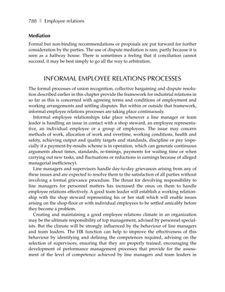 788 ❚ Employee relations


Mediation
Formal but non-binding recommendations or proposals are put forward for further
consideration by the parties. The use of dispute mediation is rare, partly because it is
seen as a halfway house. There is sometimes a feeling that if conciliation cannot
succeed, it may be best simply to go all the way to arbitration.



       INFORMAL EMPLOYEE RELATIONS PROCESSES
The formal processes of union recognition, collective bargaining and dispute resolu-
tion described earlier in this chapter provide the framework for industrial relations in
so far as this is concerned with agreeing terms and conditions of employment and
working arrangements and settling disputes. But within or outside that framework,
informal employee relations processes are taking place continuously.
   Informal employee relationships take place whenever a line manager or team
leader is handling an issue in contact with a shop steward, an employee representa-
tive, an individual employee or a group of employees. The issue may concern
methods of work, allocation of work and overtime, working conditions, health and
safety, achieving output and quality targets and standards, discipline or pay (espe-
cially if a payment-by-results scheme is in operation, which can generate continuous
arguments about times, standards, re-timings, payments for waiting time or when
carrying out new tasks, and fluctuations or reductions in earnings because of alleged
managerial inefficiency).
   Line managers and supervisors handle day-to-day grievances arising from any of
these issues and are expected to resolve them to the satisfaction of all parties without
involving a formal grievance procedure. The thrust for devolving responsibility to
line managers for personnel matters has increased the onus on them to handle
employee relations effectively. A good team leader will establish a working relation-
ship with the shop steward representing his or her staff which will enable issues
arising on the shop-floor or with individual employees to be settled amicably before
they become a problem.
   Creating and maintaining a good employee relations climate in an organization
may be the ultimate responsibility of top management, advised by personnel special-
ists. But the climate will be strongly influenced by the behaviour of line managers
and team leaders. The HR function can help to improve the effectiveness of this
behaviour by identifying and defining the competences required, advising on the
selection of supervisors, ensuring that they are properly trained, encouraging the
development of performance management processes that provide for the assess-
ment of the level of competence achieved by line managers and team leaders in
 