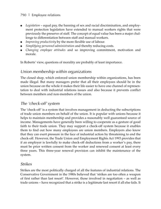 790 ❚ Employee relations

●   Legislation – equal pay, the banning of sex and racial discrimination, and employ-
    ment protection legislation have extended to manual workers rights that were
    previously the preserve of staff. The concept of equal value has been a major chal-
    lenge to differentiation between staff and manual workers.
●   Improving productivity by the more flexible use of labour.
●   Simplifying personnel administration and thereby reducing costs.
●   Changing employee attitudes and so improving commitment, motivation and
    morale.

In Roberts’ view, questions of morality are probably of least importance.

Union membership within organizations
The closed shop, which enforced union membership within organizations, has been
made illegal. But many managers prefer that all their employees should be in the
union because on the whole it makes their life easier to have one channel of represen-
tation to deal with industrial relations issues and also because it prevents conflict
between members and non-members of the union.


The ‘check-off’ system
The ‘check-off’ is a system that involves management in deducting the subscriptions
of trade union members on behalf of the union. It is popular with unions because it
helps to maintain membership and provides a reasonably well guaranteed source of
income. Managements have generally been willing to cooperate as a gesture of good
faith to their trade union. They may support a check-off system because it enables
them to find out how many employees are union members. Employers also know
that they can exert pressure in the face of industrial action by threatening to end the
check-off. However, the Trade Union and Employment Rights Act 1993 provides that
if an employer is lawfully to make check-off deductions from a worker’s pay, there
must be prior written consent from the worker and renewed consent at least every
three years. This three-year renewal provision can inhibit the maintenance of the
system.


Strikes
Strikes are the most politically charged of all the features of industrial relations. The
Conservative Government in the 1980s believed that ‘strikes are too often a weapon
of first rather than last resort’. However, those involved in negotiation – as well as
trade unions – have recognized that a strike is a legitimate last resort if all else fails. It
 
