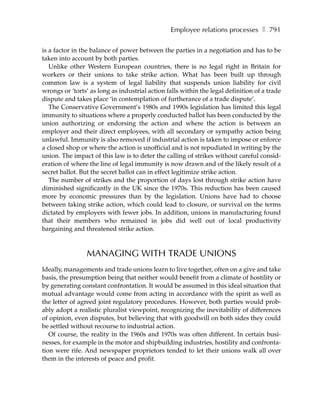 Employee relations processes ❚ 791

is a factor in the balance of power between the parties in a negotiation and has to be
taken into account by both parties.
   Unlike other Western European countries, there is no legal right in Britain for
workers or their unions to take strike action. What has been built up through
common law is a system of legal liability that suspends union liability for civil
wrongs or ‘torts’ as long as industrial action falls within the legal definition of a trade
dispute and takes place ‘in contemplation of furtherance of a trade dispute’.
   The Conservative Government’s 1980s and 1990s legislation has limited this legal
immunity to situations where a properly conducted ballot has been conducted by the
union authorizing or endorsing the action and where the action is between an
employer and their direct employees, with all secondary or sympathy action being
unlawful. Immunity is also removed if industrial action is taken to impose or enforce
a closed shop or where the action is unofficial and is not repudiated in writing by the
union. The impact of this law is to deter the calling of strikes without careful consid-
eration of where the line of legal immunity is now drawn and of the likely result of a
secret ballot. But the secret ballot can in effect legitimize strike action.
   The number of strikes and the proportion of days lost through strike action have
diminished significantly in the UK since the 1970s. This reduction has been caused
more by economic pressures than by the legislation. Unions have had to choose
between taking strike action, which could lead to closure, or survival on the terms
dictated by employers with fewer jobs. In addition, unions in manufacturing found
that their members who remained in jobs did well out of local productivity
bargaining and threatened strike action.



                 MANAGING WITH TRADE UNIONS
Ideally, managements and trade unions learn to live together, often on a give and take
basis, the presumption being that neither would benefit from a climate of hostility or
by generating constant confrontation. It would be assumed in this ideal situation that
mutual advantage would come from acting in accordance with the spirit as well as
the letter of agreed joint regulatory procedures. However, both parties would prob-
ably adopt a realistic pluralist viewpoint, recognizing the inevitability of differences
of opinion, even disputes, but believing that with goodwill on both sides they could
be settled without recourse to industrial action.
   Of course, the reality in the 1960s and 1970s was often different. In certain busi-
nesses, for example in the motor and shipbuilding industries, hostility and confronta-
tion were rife. And newspaper proprietors tended to let their unions walk all over
them in the interests of peace and profit.
 