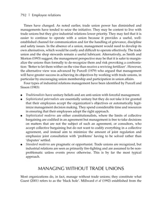 792 ❚ Employee relations

   Times have changed. As noted earlier, trade union power has diminished and
managements have tended to seize the initiative. They may be content to live with
trade unions but they give industrial relations lower priority. They may feel that it is
easier to continue to operate with a union because it provides a useful, well-
established channel for communication and for the handling of grievance, discipline
and safety issues. In the absence of a union, management would need to develop its
own alternatives, which would be costly and difficult to operate effectively. The trade
union and the shop stewards remain a useful lubricant. Alternatively, as Smith and
Morton (1993) suggest, the management perspective may be that it is safer to margin-
alize the unions than formally to de-recognize them and risk provoking a confronta-
tion: ‘Better to let them wither on the vine than receive a reviving fertilizer’. However,
the alternative view was advanced by Purcell (1979) who argued that management
will have greater success in achieving its objectives by working with trade unions, in
particular by encouraging union membership and participation in union affairs.
   Four types of industrial relations management have been identified by Purcell and
Sisson (1983):

●   Traditionalists have unitary beliefs and are anti-union with forceful management.
●   Sophisticated paternalists are essentially unitary but they do not take it for granted
    that their employees accept the organization’s objectives or automatically legit-
    imize management decision making. They spend considerable time and resources
    in ensuring that their employees adopt the right approach.
●   Sophisticated moderns are either constitutionalists, where the limits of collective
    bargaining are codified in an agreement but management is free to take decisions
    on matters that are not the subject of such an agreement, or consultors, who
    accept collective bargaining but do not want to codify everything in a collective
    agreement, and instead aim to minimize the amount of joint regulation and
    emphasize joint consultation with ‘problems’ having to be solved rather than
    ‘disputes’ settled.
●   Standard moderns are pragmatic or opportunist. Trade unions are recognized, but
    industrial relations are seen as primarily fire-fighting and are assumed to be non-
    problematic unless events prove otherwise. This is by far the most typical
    approach.


             MANAGING WITHOUT TRADE UNIONS
Most organizations do, in fact, manage without trade unions; they constitute what
Guest (2001) refers to as the ‘black hole’. Millward et al (1992) established from the
 