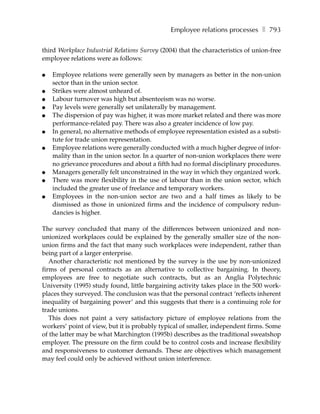 Employee relations processes ❚ 793

third Workplace Industrial Relations Survey (2004) that the characteristics of union-free
employee relations were as follows:

●   Employee relations were generally seen by managers as better in the non-union
    sector than in the union sector.
●   Strikes were almost unheard of.
●   Labour turnover was high but absenteeism was no worse.
●   Pay levels were generally set unilaterally by management.
●   The dispersion of pay was higher, it was more market related and there was more
    performance-related pay. There was also a greater incidence of low pay.
●   In general, no alternative methods of employee representation existed as a substi-
    tute for trade union representation.
●   Employee relations were generally conducted with a much higher degree of infor-
    mality than in the union sector. In a quarter of non-union workplaces there were
    no grievance procedures and about a fifth had no formal disciplinary procedures.
●   Managers generally felt unconstrained in the way in which they organized work.
●   There was more flexibility in the use of labour than in the union sector, which
    included the greater use of freelance and temporary workers.
●   Employees in the non-union sector are two and a half times as likely to be
    dismissed as those in unionized firms and the incidence of compulsory redun-
    dancies is higher.

The survey concluded that many of the differences between unionized and non-
unionized workplaces could be explained by the generally smaller size of the non-
union firms and the fact that many such workplaces were independent, rather than
being part of a larger enterprise.
   Another characteristic not mentioned by the survey is the use by non-unionized
firms of personal contracts as an alternative to collective bargaining. In theory,
employees are free to negotiate such contracts, but as an Anglia Polytechnic
University (1995) study found, little bargaining activity takes place in the 500 work-
places they surveyed. The conclusion was that the personal contract ‘reflects inherent
inequality of bargaining power’ and this suggests that there is a continuing role for
trade unions.
   This does not paint a very satisfactory picture of employee relations from the
workers’ point of view, but it is probably typical of smaller, independent firms. Some
of the latter may be what Marchington (1995b) describes as the traditional sweatshop
employer. The pressure on the firm could be to control costs and increase flexibility
and responsiveness to customer demands. These are objectives which management
may feel could only be achieved without union interference.
 