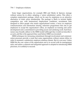794 ❚ Employee relations

   Some larger organizations, for example IBM and Marks & Spencer, manage
without unions by, in effect, adopting a ‘union substitution’ policy. This offers a
complete employment package, which can be seen by employees as an attractive
alternative to trade union membership. The package is likely to include highly
competitive pay with harmonized employment conditions, recruitment tests
designed to select people who match organizational norms, a focus on employee
communications and information sharing, induction programmes that aim to get
employees to accept the organization’s ethos, an emphasis on training and career
development and a commitment to providing secure and satisfying work. Such busi-
nesses may broadly adhere to the HRM model (although they would not describe it
as such, and this is the approach they used before HRM was invented).
   HRM techniques for increasing commitment through involvement and communi-
cation processes provide a route that some organizations without unions follow in
order to maintain a satisfactory employee relations climate. But it is not easy. Unless
HRM fits the core values of the organization and is in accord with its management
style, and unless a coherent and integrated approach is adopted to introducing HRM
processes, it is unlikely to succeed.
 