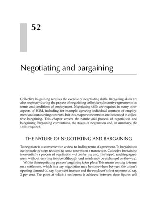52



Negotiating and bargaining


Collective bargaining requires the exercise of negotiating skills. Bargaining skills are
also necessary during the process of negotiating collective substantive agreements on
terms and conditions of employment. Negotiating skills are required in many other
aspects of HRM, including, for example, agreeing individual contracts of employ-
ment and outsourcing contracts, but this chapter concentrates on those used in collec-
tive bargaining. This chapter covers the nature and process of negotiation and
bargaining, bargaining conventions, the stages of negotiation and, in summary, the
skills required.



   THE NATURE OF NEGOTIATING AND BARGAINING
To negotiate is to converse with a view to finding terms of agreement. To bargain is to
go through the steps required to come to terms on a transaction. Collective bargaining
is essentially a process of negotiation – of conferring and, it is hoped, reaching agree-
ment without resorting to force (although hard words may be exchanged on the way).
   Within this negotiating process bargaining takes place. This means coming to terms
on a settlement, which in a pay negotiation may be somewhere between the union’s
opening demand of, say, 4 per cent increase and the employer’s first response of, say,
2 per cent. The point at which a settlement is achieved between these figures will
 