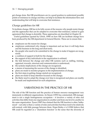 56 ❚ Managing people

get change done. But HR practitioners are in a good position to understand possible
points of resistance to change and they can help to facilitate the information flow and
understanding that will help to overcome that resistance.

Change guidelines for HR
To facilitate change, HR has to be fully aware of the reasons why people resist change
and the approaches that can be adopted to overcome that resistance, indeed to gain
agreement that change is desirable. These approaches are described in Chapter 24.
  Useful guidelines (quoted by Ulrich, 1998) on how HR can facilitate change have
been produced by the HR department in General Electric. These are to ensure that:

●   employees see the reason for change;
●   employees understand why change is important and see how it will help them
    and the business in the long and short term;
●   the people who need to be committed to the change to make it happen are recog-
    nized;
●   a coalition of support is built for the change;
●   the support of key individuals in the organization is enlisted;
●   the link between the change and other HR systems such as staffing, training,
    appraisal, rewards, structure and communication is understood;
●   the systems implications of the change are recognized;
●   a means of measuring the success of the change is identified;
●   plans are made to monitor progress in the implementation of change;
●   the first steps in getting change started are recognized;
●   plans are made to keep attention focused on the change;
●   the likely need to adapt the change over time is recognized and plans can readily
    be made and implemented for such adaptations.


               VARIATIONS IN THE PRACTICE OF HR
The role of the HR function and the practice of human resource management vary
immensely in different organizations. As Sisson (1995) has commented, HR manage-
ment is not a single homogeneous occupation – it involves a variety of roles and
activities that differ from one organization to another and from one level to another in
the same organization. Tyson (1987) has claimed that the HR function is often ‘balka-
nized’ – not only is there a variety of roles and activities but these tend to be relatively
self-centred, with little passage between them. Hope-Hailey et al (1998) believe that
HR could be regarded as a ‘chameleon function’ in the sense that the diversity of
 