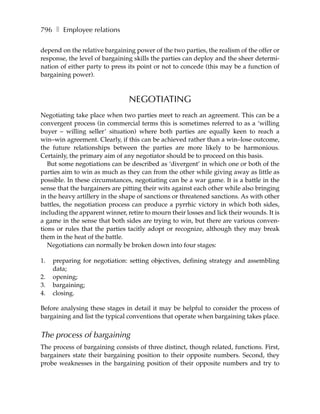 796 ❚ Employee relations

depend on the relative bargaining power of the two parties, the realism of the offer or
response, the level of bargaining skills the parties can deploy and the sheer determi-
nation of either party to press its point or not to concede (this may be a function of
bargaining power).



                                NEGOTIATING
Negotiating take place when two parties meet to reach an agreement. This can be a
convergent process (in commercial terms this is sometimes referred to as a ‘willing
buyer – willing seller’ situation) where both parties are equally keen to reach a
win–win agreement. Clearly, if this can be achieved rather than a win–lose outcome,
the future relationships between the parties are more likely to be harmonious.
Certainly, the primary aim of any negotiator should be to proceed on this basis.
   But some negotiations can be described as ‘divergent’ in which one or both of the
parties aim to win as much as they can from the other while giving away as little as
possible. In these circumstances, negotiating can be a war game. It is a battle in the
sense that the bargainers are pitting their wits against each other while also bringing
in the heavy artillery in the shape of sanctions or threatened sanctions. As with other
battles, the negotiation process can produce a pyrrhic victory in which both sides,
including the apparent winner, retire to mourn their losses and lick their wounds. It is
a game in the sense that both sides are trying to win, but there are various conven-
tions or rules that the parties tacitly adopt or recognize, although they may break
them in the heat of the battle.
   Negotiations can normally be broken down into four stages:

1.   preparing for negotiation: setting objectives, defining strategy and assembling
     data;
2.   opening;
3.   bargaining;
4.   closing.

Before analysing these stages in detail it may be helpful to consider the process of
bargaining and list the typical conventions that operate when bargaining takes place.


The process of bargaining
The process of bargaining consists of three distinct, though related, functions. First,
bargainers state their bargaining position to their opposite numbers. Second, they
probe weaknesses in the bargaining position of their opposite numbers and try to
 