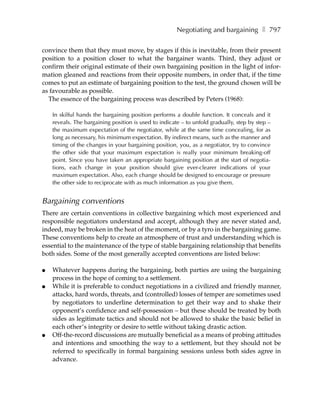 Negotiating and bargaining ❚ 797

convince them that they must move, by stages if this is inevitable, from their present
position to a position closer to what the bargainer wants. Third, they adjust or
confirm their original estimate of their own bargaining position in the light of infor-
mation gleaned and reactions from their opposite numbers, in order that, if the time
comes to put an estimate of bargaining position to the test, the ground chosen will be
as favourable as possible.
  The essence of the bargaining process was described by Peters (1968):

    In skilful hands the bargaining position performs a double function. It conceals and it
    reveals. The bargaining position is used to indicate – to unfold gradually, step by step –
    the maximum expectation of the negotiator, while at the same time concealing, for as
    long as necessary, his minimum expectation. By indirect means, such as the manner and
    timing of the changes in your bargaining position, you, as a negotiator, try to convince
    the other side that your maximum expectation is really your minimum breaking-off
    point. Since you have taken an appropriate bargaining position at the start of negotia-
    tions, each change in your position should give ever-clearer indications of your
    maximum expectation. Also, each change should be designed to encourage or pressure
    the other side to reciprocate with as much information as you give them.


Bargaining conventions
There are certain conventions in collective bargaining which most experienced and
responsible negotiators understand and accept, although they are never stated and,
indeed, may be broken in the heat of the moment, or by a tyro in the bargaining game.
These conventions help to create an atmosphere of trust and understanding which is
essential to the maintenance of the type of stable bargaining relationship that benefits
both sides. Some of the most generally accepted conventions are listed below:

●   Whatever happens during the bargaining, both parties are using the bargaining
    process in the hope of coming to a settlement.
●   While it is preferable to conduct negotiations in a civilized and friendly manner,
    attacks, hard words, threats, and (controlled) losses of temper are sometimes used
    by negotiators to underline determination to get their way and to shake their
    opponent’s confidence and self-possession – but these should be treated by both
    sides as legitimate tactics and should not be allowed to shake the basic belief in
    each other’s integrity or desire to settle without taking drastic action.
●   Off-the-record discussions are mutually beneficial as a means of probing attitudes
    and intentions and smoothing the way to a settlement, but they should not be
    referred to specifically in formal bargaining sessions unless both sides agree in
    advance.
 