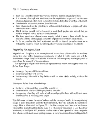 798 ❚ Employee relations

●   Each side should normally be prepared to move from its original position.
●   It is normal, although not inevitable, for the negotiation to proceed by alternate
    offers and counter-offers from each side which lead steadily towards a settlement.
●   Concessions, once made, cannot be withdrawn.
●   Firm offers must not be withdrawn, although it is legitimate to make and with-
    draw conditional offers.
●   Third parties should not be brought in until both parties are agreed that no
    further progress would be made without them.
●   The final agreement should mean exactly what it says – there should be no
    trickery, and the terms agreed should be implemented without amendment.
●   So far as possible, the final settlement should be framed in such a way as to
    reduce the extent to which the other party obviously loses face or credibility.


Preparing for negotiation
Negotiations take place in an atmosphere of uncertainty. Neither side knows how
strong the other side’s bargaining position is or what it really wants and will be
prepared to accept. They do not know how much the other party will be prepared to
concede or the strength of its convictions.
   In a typical pay negotiation unions or representative bodies making the claim will
define three things:

●   the target they would like to achieve;
●   the minimum they will accept;
●   the opening claim which they believe will be most likely to help achieve the
    target.

Employers define three related things:

●   the target settlement they would like to achieve;
●   the maximum they would be prepared to concede;
●   the opening offer they will make which would provide them with sufficient room
    to manoeuvre in reaching their target.

The difference between the union’s claim and the employer’s offer is the negotiating
range. If your maximum exceeds their minimum, this will indicate the settlement
range. This is illustrated in Figure 52.1. In this example the chance of settlement
without too much trouble is fairly high. It is when your maximum is less than their
minimum, as in Figure 52.2, that the trouble starts. Over a period of time a negotia-
tion where a settlement range exists proceeds in the way demonstrated in Figure 52.3.
 
