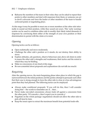 802 ❚ Employee relations

●   Rehearse the members of the team in their roles; they can be asked to repeat their
    points to other members and deal with responses from them; or someone can act
    as devil’s advocate and force the leader or other members of the team to handle
    awkward points or negotiating ploys.

At this stage it may be possible to meet one or more members of the other side infor-
mally to sound out their position, while they sound out yours. This ‘early warning’
system can be used to condition either side to modify their likely initial demands or
responses by convincing them either of the strength of your own position or their
determination to persist with the claim or to resist.


Opening
Opening tactics can be as follows:

●   Open realistically and move moderately.
●   Challenge the other side’s position as it stands; do not destroy their ability to
    move.
●   Explore attitudes, ask questions, observe behaviour and, above all, listen in order
    to assess the other side’s strengths and weaknesses, their tactics and the extent to
    which they may be bluffing.
●   Make no concessions of any kind at this stage.
●   Be non-committal about proposals and explanations (do not talk too much).


Bargaining
After the opening moves, the main bargaining phase takes place in which the gap is
narrowed between the initial positions and the parties attempt to persuade each other
that their case is strong enough to force the other side to close at a less advantageous
point than they had planned. The following tactics can be employed:

●   Always make conditional proposals: ‘If you will do this, then I will consider
    doing that’ – the words to remember are: if… then…
●   Never make one-sided concessions: always trade off against a concession from
    the other party: ‘If I concede x, then I expect you to concede y’.
●   Negotiate on the whole package: negotiations should not allow the other side to
    pick off item by item.
●   Keep the issues open to extract the maximum benefit from potential trade-offs.
 
