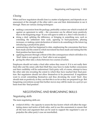 Negotiating and bargaining ❚ 803


Closing
When and how negotiators should close is a matter of judgement, and depends on an
assessment of the strength of the other side’s case and their determination to see it
through. There are various closing techniques:

●   making a concession from the package, preferably a minor one which is traded off
    against an agreement to settle – the concession can be offered more positively
    than in the bargaining stage: ‘If you will agree to settle at x, then I will concede y’;
●   doing a deal: splitting the difference, or bringing in something new, such as
    extending the settlement time scale, agreeing to back-payments, phasing
    increases, or making a joint declaration of intent to do something in the future (eg
    introducing a productivity plan);
●   summarizing what has happened to date, emphasizing the concessions that have
    been made and the extent to which movement has been made and stating that the
    final position has been reached;
●   applying pressure through a threat of the dire consequences which will follow if a
    ‘final’ claim is not agreed or a ‘final’ offer is not accepted;
●   giving the other side a choice between two courses of action.

Employers should not make a final offer unless they mean it. If it is not really their
final offer and the union calls their bluff they may have to make further concessions
and their credibility will be undermined. Each party will, of course, attempt to force
the other side into revealing the extent to which they have reached their final posi-
tion. But negotiators should not allow themselves to be pressurized. If negotiators
want to avoid committing themselves and thus devaluing the word ‘final’, they
should state as positively as they can that this is as far as they are prepared to go. But
bargaining conventions accept that further moves may still be made on a quid pro quo
basis from this ‘final position’.


            NEGOTIATING AND BARGAINING SKILLS
Negotiating skills
The main negotiating skills are:

●   analytical ability – the capacity to assess the key factors which will affect the nego-
    tiating stance and tactics of both sides, and to use this assessment to ensure that
    all the facts and argument that can be used to support the negotiator’s case or
    prejudice the other party’s case are marshalled;
 