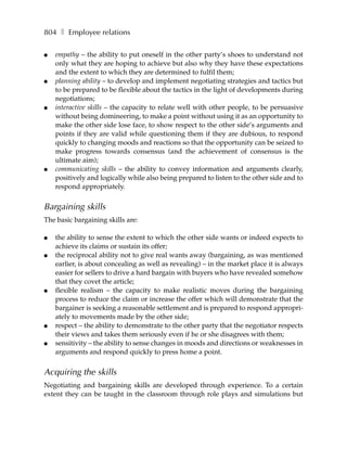 804 ❚ Employee relations

●   empathy – the ability to put oneself in the other party’s shoes to understand not
    only what they are hoping to achieve but also why they have these expectations
    and the extent to which they are determined to fulfil them;
●   planning ability – to develop and implement negotiating strategies and tactics but
    to be prepared to be flexible about the tactics in the light of developments during
    negotiations;
●   interactive skills – the capacity to relate well with other people, to be persuasive
    without being domineering, to make a point without using it as an opportunity to
    make the other side lose face, to show respect to the other side’s arguments and
    points if they are valid while questioning them if they are dubious, to respond
    quickly to changing moods and reactions so that the opportunity can be seized to
    make progress towards consensus (and the achievement of consensus is the
    ultimate aim);
●   communicating skills – the ability to convey information and arguments clearly,
    positively and logically while also being prepared to listen to the other side and to
    respond appropriately.


Bargaining skills
The basic bargaining skills are:

●   the ability to sense the extent to which the other side wants or indeed expects to
    achieve its claims or sustain its offer;
●   the reciprocal ability not to give real wants away (bargaining, as was mentioned
    earlier, is about concealing as well as revealing) – in the market place it is always
    easier for sellers to drive a hard bargain with buyers who have revealed somehow
    that they covet the article;
●   flexible realism – the capacity to make realistic moves during the bargaining
    process to reduce the claim or increase the offer which will demonstrate that the
    bargainer is seeking a reasonable settlement and is prepared to respond appropri-
    ately to movements made by the other side;
●   respect – the ability to demonstrate to the other party that the negotiator respects
    their views and takes them seriously even if he or she disagrees with them;
●   sensitivity – the ability to sense changes in moods and directions or weaknesses in
    arguments and respond quickly to press home a point.


Acquiring the skills
Negotiating and bargaining skills are developed through experience. To a certain
extent they can be taught in the classroom through role plays and simulations but
 