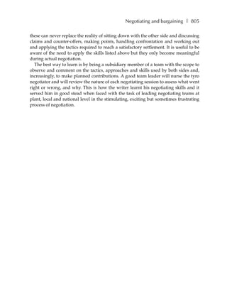 Negotiating and bargaining ❚ 805

these can never replace the reality of sitting down with the other side and discussing
claims and counter-offers, making points, handling confrontation and working out
and applying the tactics required to reach a satisfactory settlement. It is useful to be
aware of the need to apply the skills listed above but they only become meaningful
during actual negotiation.
   The best way to learn is by being a subsidiary member of a team with the scope to
observe and comment on the tactics, approaches and skills used by both sides and,
increasingly, to make planned contributions. A good team leader will nurse the tyro
negotiator and will review the nature of each negotiating session to assess what went
right or wrong, and why. This is how the writer learnt his negotiating skills and it
served him in good stead when faced with the task of leading negotiating teams at
plant, local and national level in the stimulating, exciting but sometimes frustrating
process of negotiation.
 