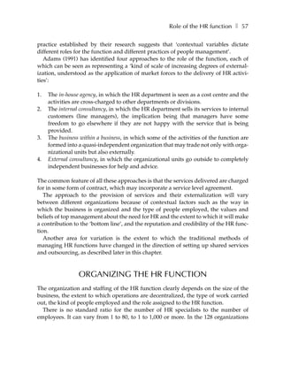 Role of the HR function ❚ 57

practice established by their research suggests that ‘contextual variables dictate
different roles for the function and different practices of people management’.
   Adams (1991) has identified four approaches to the role of the function, each of
which can be seen as representing a ‘kind of scale of increasing degrees of external-
ization, understood as the application of market forces to the delivery of HR activi-
ties’:

1.   The in-house agency, in which the HR department is seen as a cost centre and the
     activities are cross-charged to other departments or divisions.
2.   The internal consultancy, in which the HR department sells its services to internal
     customers (line managers), the implication being that managers have some
     freedom to go elsewhere if they are not happy with the service that is being
     provided.
3.   The business within a business, in which some of the activities of the function are
     formed into a quasi-independent organization that may trade not only with orga-
     nizational units but also externally.
4.   External consultancy, in which the organizational units go outside to completely
     independent businesses for help and advice.

The common feature of all these approaches is that the services delivered are charged
for in some form of contract, which may incorporate a service level agreement.
   The approach to the provision of services and their externalization will vary
between different organizations because of contextual factors such as the way in
which the business is organized and the type of people employed, the values and
beliefs of top management about the need for HR and the extent to which it will make
a contribution to the ‘bottom line’, and the reputation and credibility of the HR func-
tion.
   Another area for variation is the extent to which the traditional methods of
managing HR functions have changed in the direction of setting up shared services
and outsourcing, as described later in this chapter.



                 ORGANIZING THE HR FUNCTION
The organization and staffing of the HR function clearly depends on the size of the
business, the extent to which operations are decentralized, the type of work carried
out, the kind of people employed and the role assigned to the HR function.
  There is no standard ratio for the number of HR specialists to the number of
employees. It can vary from 1 to 80, to 1 to 1,000 or more. In the 128 organizations
 