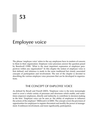 53



Employee voice


The phrase ‘employee voice’ refers to the say employees have in matters of concern
to them in their organization. Employee voice processes answer the question posed
by Beardwell (1998): ‘What is the most important expression of employee pers-
pectives within any organization?’ In this chapter the notion of employee voice is
first defined, and reference is made to the more traditional but closely associated
concepts of participation and involvement. The rest of the chapter is devoted to
describing the various employee voice processes that can be developed in organiza-
tions.



               THE CONCEPT OF EMPLOYEE VOICE
As defined by Boxall and Purcell (2003), ‘Employee voice is the term increasingly
used to cover a whole variety of processes and structures which enable, and some-
times empower employees, directly and indirectly, to contribute to decision-making
in the firm.’ Employee voice can be seen as ‘the ability of employees to influence
the actions of the employer’ (Millward et al 2000). The concept covers the provision of
opportunities for employees to register discontent and modify the power of manage-
ment. It embraces involvement, and more significantly, participation.
 