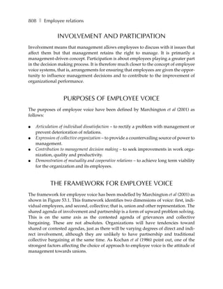 808 ❚ Employee relations


               INVOLVEMENT AND PARTICIPATION
Involvement means that management allows employees to discuss with it issues that
affect them but that management retains the right to manage. It is primarily a
management-driven concept. Participation is about employees playing a greater part
in the decision making process. It is therefore much closer to the concept of employee
voice systems, that is, arrangements for ensuring that employees are given the oppor-
tunity to influence management decisions and to contribute to the improvement of
organizational performance.



                   PURPOSES OF EMPLOYEE VOICE
The purposes of employee voice have been defined by Marchington et al (2001) as
follows:

●   Articulation of individual dissatisfaction – to rectify a problem with management or
    prevent deterioration of relations.
●   Expression of collective organization – to provide a countervailing source of power to
    management.
●   Contribution to management decision making – to seek improvements in work orga-
    nization, quality and productivity.
●   Demonstration of mutuality and cooperative relations – to achieve long term viability
    for the organization and its employees.



           THE FRAMEWORK FOR EMPLOYEE VOICE
The framework for employee voice has been modelled by Marchington et al (2001) as
shown in Figure 53.1. This framework identifies two dimensions of voice: first, indi-
vidual employees, and second, collective; that is, union and other representation. The
shared agenda of involvement and partnership is a form of upward problem solving.
This is on the same axis as the contested agenda of grievances and collective
bargaining. These are not absolutes. Organizations will have tendencies toward
shared or contested agendas, just as there will be varying degrees of direct and indi-
rect involvement, although they are unlikely to have partnership and traditional
collective bargaining at the same time. As Kochan et al (1986) point out, one of the
strongest factors affecting the choice of approach to employee voice is the attitude of
management towards unions.
 
