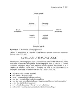 Employee voice ❚ 809


                                   Shared agenda




                            Employee           Partnership
                           involvement         agreements



        Direct                                                     Indirect
     involvement                                                 involvement

                           Grievance           Traditional
                           procedures           collective
                                               bargaining




                                  Contested agenda

Figure 53.1   A framework for employee voice
(Source: M. Marchington, A. Wilkinson, P Ackers and A. Dandon, Management Choice and
Employee Voice, CIPD, 2001)

                   EXPRESSION OF EMPLOYEE VOICE
The degree to which employees have a voice will vary considerably. At one end of the
scale there is unilateral management, where employees have no voice at all. At the
other end, employees might have complete self-management and control as in a
cooperative, although this is rare. In between, the steps in the degree to which
employees have voice, as defined by Boxall and Purcell (2003), are:

●   little voice – information provided;
●   downward – right to be told;
●   some – opportunity to make suggestions;
●   two way – consulted during decision making;
●   two way plus – consulted at all stages of decision making and implementation;
●   a lot – the right to delay a decision;
●   power to affect outcome – the right to veto a decision;
●   substantial – equality or co-determination in decision making.
 
