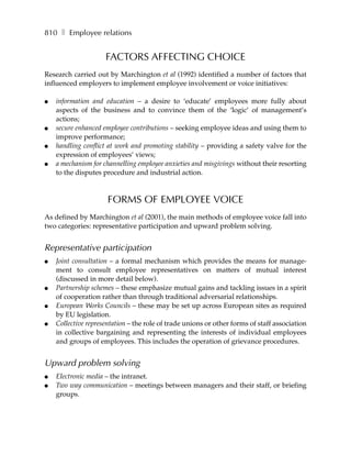810 ❚ Employee relations


                     FACTORS AFFECTING CHOICE
Research carried out by Marchington et al (1992) identified a number of factors that
influenced employers to implement employee involvement or voice initiatives:

●   information and education – a desire to ‘educate’ employees more fully about
    aspects of the business and to convince them of the ‘logic’ of management’s
    actions;
●   secure enhanced employee contributions – seeking employee ideas and using them to
    improve performance;
●   handling conflict at work and promoting stability – providing a safety valve for the
    expression of employees’ views;
●   a mechanism for channelling employee anxieties and misgivings without their resorting
    to the disputes procedure and industrial action.



                      FORMS OF EMPLOYEE VOICE
As defined by Marchington et al (2001), the main methods of employee voice fall into
two categories: representative participation and upward problem solving.


Representative participation
●   Joint consultation – a formal mechanism which provides the means for manage-
    ment to consult employee representatives on matters of mutual interest
    (discussed in more detail below).
●   Partnership schemes – these emphasize mutual gains and tackling issues in a spirit
    of cooperation rather than through traditional adversarial relationships.
●   European Works Councils – these may be set up across European sites as required
    by EU legislation.
●   Collective representation – the role of trade unions or other forms of staff association
    in collective bargaining and representing the interests of individual employees
    and groups of employees. This includes the operation of grievance procedures.


Upward problem solving
●   Electronic media – the intranet.
●   Two way communication – meetings between managers and their staff, or briefing
    groups.
 