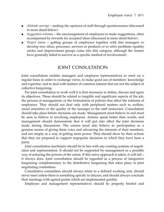Employee voice ❚ 811

●   Attitude surveys – seeking the opinions of staff through questionnaires (discussed
    in more detail below).
●   Suggestion schemes – the encouragement of employees to make suggestions, often
    accompanied by rewards for accepted ideas (discussed in more detail below).
●   Project teams – getting groups of employees together with line managers to
    develop new ideas, processes, services or products or to solve problems (quality
    circles and improvement groups come into this category, although the former
    have generally failed to survive as a specific method of involvement).



                          JOINT CONSULTATION
Joint consultation enables managers and employee representatives to meet on a
regular basis in order to exchange views, to make good use of members’ knowledge
and expertise, and to deal with matters of common interest that are not the subject of
collective bargaining.
   For joint consultation to work well it is first necessary to define, discuss and agree
its objectives. These should be related to tangible and significant aspects of the job,
the process of management, or the formulation of policies that affect the interests of
employees. They should not deal only with peripheral matters such as welfare,
social amenities or the quality of the sausages in the staff restaurant. Consultation
should take place before decisions are made. Management must believe in and must
be seen to believe in involving employees. Actions speak better than words, and
management should demonstrate that it will put into effect the joint decisions
made during discussions. The unions must also believe in participation as a
genuine means of giving them voice and advancing the interests of their members,
and not simply as a way of getting more power. They should show by their actions
that they are prepared to support unpopular decisions to which they have been a
party.
   Joint consultation machinery should be in line with any existing systems of negoti-
ation and representation. It should not be supported by management as a possible
way of reducing the powers of the union. If this naive approach is taken, it will fail –
it always does. Joint consultation should be regarded as a process of integrative
bargaining complementary to the distributive bargaining that takes place in joint
negotiating committees.
   Consultative committees should always relate to a defined working unit, should
never meet unless there is something specific to discuss, and should always conclude
their meetings with agreed points which are implemented quickly.
   Employee and management representatives should be properly briefed and
 