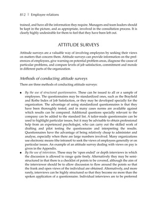 812 ❚ Employee relations

trained, and have all the information they require. Managers and team leaders should
be kept in the picture, and as appropriate, involved in the consultation process. It is
clearly highly undesirable for them to feel that they have been left out.



                            ATTITUDE SURVEYS
Attitude surveys are a valuable way of involving employees by seeking their views
on matters that concern them. Attitude surveys can provide information on the pref-
erences of employees, give warning on potential problem areas, diagnose the cause of
particular problems, and compare levels of job satisfaction, commitment and morale
in different parts of the organization.


Methods of conducting attitude surveys
There are three methods of conducting attitude surveys:

●   By the use of structured questionnaires. These can be issued to all or a sample of
    employees. The questionnaires may be standardized ones, such as the Brayfield
    and Rothe Index of Job Satisfaction, or they may be developed specially for the
    organization. The advantage of using standardized questionnaires is that they
    have been thoroughly tested, and in many cases norms are available against
    which results can be compared. Additional questions specially relevant to the
    company can be added to the standard list. A tailor-made questionnaire can be
    used to highlight particular issues, but it may be advisable to obtain professional
    help from an experienced psychologist, who can carry out the skilled work of
    drafting and pilot testing the questionnaire and interpreting the results.
    Questionnaires have the advantage of being relatively cheap to administer and
    analyse, especially when there are large numbers involved. Many organizations
    use electronic means (the intranet) to seek the views of employees generally or on
    particular issues. An example of an attitude survey dealing with views on pay is
    given in the Appendix.
●   By the use of interviews. These may be ‘open ended’ or depth interviews in which
    the discussion is allowed to range quite freely. Alternatively they may be semi-
    structured in that there is a checklist of points to be covered, although the aim of
    the interviewer should be to allow discussion to flow around the points so that
    the frank and open views of the individual are obtained. Alternatively, and more
    rarely, interviews can be highly structured so that they become no more than the
    spoken application of a questionnaire. Individual interviews are to be preferred
 