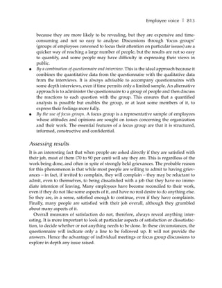 Employee voice ❚ 813

    because they are more likely to be revealing, but they are expensive and time-
    consuming and not so easy to analyse. Discussions through ‘focus groups’
    (groups of employees convened to focus their attention on particular issues) are a
    quicker way of reaching a large number of people, but the results are not so easy
    to quantify, and some people may have difficulty in expressing their views in
    public.
●   By a combination of questionnaire and interview. This is the ideal approach because it
    combines the quantitative data from the questionnaire with the qualitative data
    from the interviews. It is always advisable to accompany questionnaires with
    some depth interviews, even if time permits only a limited sample. An alternative
    approach is to administer the questionnaire to a group of people and then discuss
    the reactions to each question with the group. This ensures that a quantified
    analysis is possible but enables the group, or at least some members of it, to
    express their feelings more fully.
●   By the use of focus groups. A focus group is a representative sample of employees
    whose attitudes and opinions are sought on issues concerning the organization
    and their work. The essential features of a focus group are that it is structured,
    informed, constructive and confidential.


Assessing results
It is an interesting fact that when people are asked directly if they are satisfied with
their job, most of them (70 to 90 per cent) will say they are. This is regardless of the
work being done, and often in spite of strongly held grievances. The probable reason
for this phenomenon is that while most people are willing to admit to having griev-
ances – in fact, if invited to complain, they will complain – they may be reluctant to
admit, even to themselves, to being dissatisfied with a job that they have no imme-
diate intention of leaving. Many employees have become reconciled to their work,
even if they do not like some aspects of it, and have no real desire to do anything else.
So they are, in a sense, satisfied enough to continue, even if they have complaints.
Finally, many people are satisfied with their job overall, although they grumbled
about many aspects of it.
   Overall measures of satisfaction do not, therefore, always reveal anything inter-
esting. It is more important to look at particular aspects of satisfaction or dissatisfac-
tion, to decide whether or not anything needs to be done. In these circumstances, the
questionnaire will indicate only a line to be followed up. It will not provide the
answers. Hence the advantage of individual meetings or focus group discussions to
explore in depth any issue raised.
 