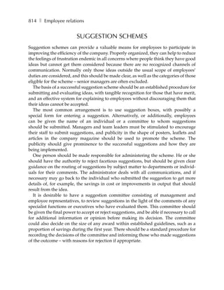 814 ❚ Employee relations


                         SUGGESTION SCHEMES
Suggestion schemes can provide a valuable means for employees to participate in
improving the efficiency of the company. Properly organized, they can help to reduce
the feelings of frustration endemic in all concerns where people think they have good
ideas but cannot get them considered because there are no recognized channels of
communication. Normally only those ideas outside the usual scope of employees’
duties are considered, and this should be made clear, as well as the categories of those
eligible for the scheme – senior managers are often excluded.
   The basis of a successful suggestion scheme should be an established procedure for
submitting and evaluating ideas, with tangible recognition for those that have merit,
and an effective system for explaining to employees without discouraging them that
their ideas cannot be accepted.
   The most common arrangement is to use suggestion boxes, with possibly a
special form for entering a suggestion. Alternatively, or additionally, employees
can be given the name of an individual or a committee to whom suggestions
should be submitted. Managers and team leaders must be stimulated to encourage
their staff to submit suggestions, and publicity in the shape of posters, leaflets and
articles in the company magazine should be used to promote the scheme. The
publicity should give prominence to the successful suggestions and how they are
being implemented.
   One person should be made responsible for administering the scheme. He or she
should have the authority to reject facetious suggestions, but should be given clear
guidance on the routing of suggestions by subject matter to departments or individ-
uals for their comments. The administrator deals with all communications, and if
necessary may go back to the individual who submitted the suggestion to get more
details of, for example, the savings in cost or improvements in output that should
result from the idea.
   It is desirable to have a suggestion committee consisting of management and
employee representatives, to review suggestions in the light of the comments of any
specialist functions or executives who have evaluated them. This committee should
be given the final power to accept or reject suggestions, and be able if necessary to call
for additional information or opinion before making its decision. The committee
could also decide on the size of any award within established guidelines, such as a
proportion of savings during the first year. There should be a standard procedure for
recording the decisions of the committee and informing those who made suggestions
of the outcome – with reasons for rejection if appropriate.
 