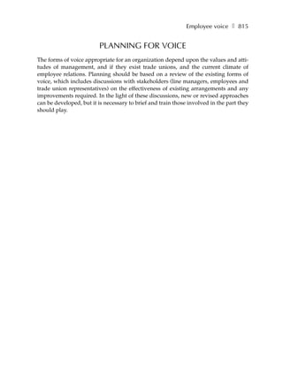 Employee voice ❚ 815


                         PLANNING FOR VOICE
The forms of voice appropriate for an organization depend upon the values and atti-
tudes of management, and if they exist trade unions, and the current climate of
employee relations. Planning should be based on a review of the existing forms of
voice, which includes discussions with stakeholders (line managers, employees and
trade union representatives) on the effectiveness of existing arrangements and any
improvements required. In the light of these discussions, new or revised approaches
can be developed, but it is necessary to brief and train those involved in the part they
should play.
 