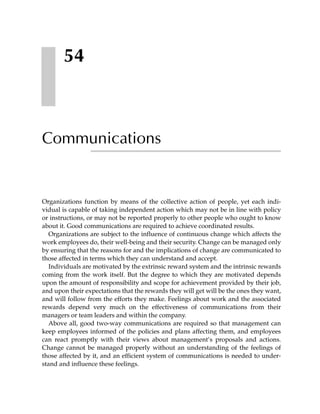 54



Communications


Organizations function by means of the collective action of people, yet each indi-
vidual is capable of taking independent action which may not be in line with policy
or instructions, or may not be reported properly to other people who ought to know
about it. Good communications are required to achieve coordinated results.
   Organizations are subject to the influence of continuous change which affects the
work employees do, their well-being and their security. Change can be managed only
by ensuring that the reasons for and the implications of change are communicated to
those affected in terms which they can understand and accept.
   Individuals are motivated by the extrinsic reward system and the intrinsic rewards
coming from the work itself. But the degree to which they are motivated depends
upon the amount of responsibility and scope for achievement provided by their job,
and upon their expectations that the rewards they will get will be the ones they want,
and will follow from the efforts they make. Feelings about work and the associated
rewards depend very much on the effectiveness of communications from their
managers or team leaders and within the company.
   Above all, good two-way communications are required so that management can
keep employees informed of the policies and plans affecting them, and employees
can react promptly with their views about management’s proposals and actions.
Change cannot be managed properly without an understanding of the feelings of
those affected by it, and an efficient system of communications is needed to under-
stand and influence these feelings.
 