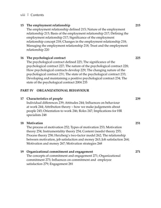 viii ❚ Contents

15 The employment relationship                                                 215
   The employment relationship defined 215; Nature of the employment
   relationship 215; Basis of the employment relationship 217; Defining the
   employment relationship 217; Significance of the employment
   relationship concept 218; Changes in the employment relationship 218;
   Managing the employment relationship 218; Trust and the employment
   relationship 220

16 The psychological contract                                                  225
   The psychological contract defined 225; The significance of the
   psychological contract 227; The nature of the psychological contract 228;
   How psychological contracts develop 229; The changing nature of the
   psychological contract 231; The state of the psychological contract 233;
   Developing and maintaining a positive psychological contract 234; The
   state of the psychological contract 2004 235

PART IV ORGANIZATIONAL BEHAVIOUR

17 Characteristics of people                                                   239
   Individual differences 239; Attitudes 244; Influences on behaviour
   at work 244; Attribution theory – how we make judgements about
   people 245; Orientation to work 246; Roles 247; Implications for HR
   specialists 248

18 Motivation                                                                  251
   The process of motivation 252; Types of motivation 253; Motivation
   theory 254; Instrumentality theory 254; Content (needs) theory 255;
   Process theory 258; Herzberg’s two-factor model 262; The relationship
   between motivation, job satisfaction and money 263; Job satisfaction 264;
   Motivation and money 267; Motivation strategies 268

19 Organizational commitment and engagement                                    271
   The concepts of commitment and engagement 271; Organizational
   commitment 273; Influences on commitment and employee
   satisfaction 279; Engagement 281
 