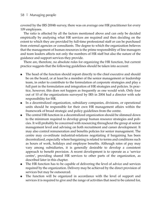 58 ❚ Managing people

covered by the IRS 2004b survey, there was on average one HR practitioner for every
109 employees.
   The ratio is affected by all the factors mentioned above and can only be decided
empirically by analysing what HR services are required and then deciding on the
extent to which they are provided by full-time professional staff or can be purchased
from external agencies or consultants. The degree to which the organization believes
that the management of human resources is the prime responsibility of line managers
and team leaders affects not only the numbers of HR staff but also the nature of the
guidance and support services they provide.
   There are, therefore, no absolute rules for organizing the HR function, but current
practice suggests that the following guidelines should be taken into account:

●   The head of the function should report directly to the chief executive and should
    be on the board, or at least be a member of the senior management or leadership
    team, in order to contribute to the formulation of corporate strategies and play a
    full part in the formulation and integration of HR strategies and policies. In prac-
    tice, however, this does not happen as frequently as one would wish. Only four
    out of 10 of the organizations surveyed by IRS in 2004 had a director with sole
    responsibility for HR.
●   In a decentralized organization, subsidiary companies, divisions, or operational
    units should be responsible for their own HR management affairs within the
    framework of broad strategic and policy guidelines from the centre.
●   The central HR function in a decentralized organization should be slimmed down
    to the minimum required to develop group human resource strategies and poli-
    cies. It will probably be concerned with resourcing throughout the group at senior
    management level and advising on both recruitment and career development. It
    may also control remuneration and benefits policies for senior management. The
    centre may co-ordinate industrial-relations negotiating if bargaining has been
    decentralized, especially where bargaining is related to terms and conditions such
    as hours of work, holidays and employee benefits. Although rates of pay may
    vary among subsidiaries, it is generally desirable to develop a consistent
    approach to benefit provision. A recent development is to operate as a ‘service
    centre’, providing shared HR services to other parts of the organization, as
    described later in this chapter.
●   The HR function has to be capable of delivering the level of advice and services
    required by the organization. Delivery may be achieved by the direct provision of
    services but may be outsourced.
●   The function will be organized in accordance with the level of support and
    services it is required to give and the range of activities that need to be catered for,
 