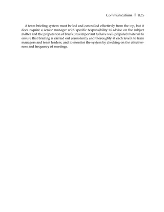 Communications ❚ 825

  A team briefing system must be led and controlled effectively from the top, but it
does require a senior manager with specific responsibility to advise on the subject
matter and the preparation of briefs (it is important to have well-prepared material to
ensure that briefing is carried out consistently and thoroughly at each level), to train
managers and team leaders, and to monitor the system by checking on the effective-
ness and frequency of meetings.
 