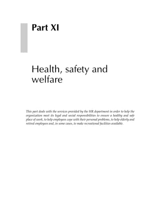 Part XI



    Health, safety and
    welfare


This part deals with the services provided by the HR department in order to help the
organization meet its legal and social responsibilities to ensure a healthy and safe
place of work, to help employees cope with their personal problems, to help elderly and
retired employees and, in some cases, to make recreational facilities available.
 