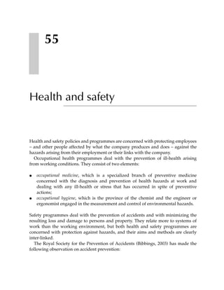 55



Health and safety


Health and safety policies and programmes are concerned with protecting employees
– and other people affected by what the company produces and does – against the
hazards arising from their employment or their links with the company.
   Occupational health programmes deal with the prevention of ill-health arising
from working conditions. They consist of two elements:

●   occupational medicine, which is a specialized branch of preventive medicine
    concerned with the diagnosis and prevention of health hazards at work and
    dealing with any ill-health or stress that has occurred in spite of preventive
    actions;
●   occupational hygiene, which is the province of the chemist and the engineer or
    ergonomist engaged in the measurement and control of environmental hazards.

Safety programmes deal with the prevention of accidents and with minimizing the
resulting loss and damage to persons and property. They relate more to systems of
work than the working environment, but both health and safety programmes are
concerned with protection against hazards, and their aims and methods are clearly
inter-linked.
  The Royal Society for the Prevention of Accidents (Bibbings, 2003) has made the
following observation on accident prevention:
 