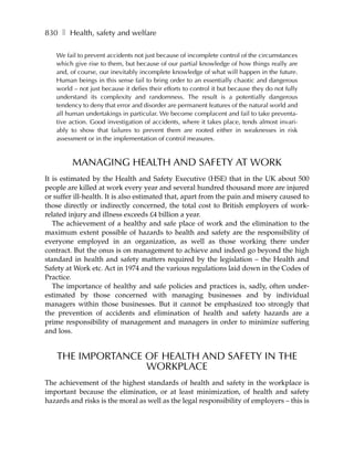 830 ❚ Health, safety and welfare

   We fail to prevent accidents not just because of incomplete control of the circumstances
   which give rise to them, but because of our partial knowledge of how things really are
   and, of course, our inevitably incomplete knowledge of what will happen in the future.
   Human beings in this sense fail to bring order to an essentially chaotic and dangerous
   world – not just because it defies their efforts to control it but because they do not fully
   understand its complexity and randomness. The result is a potentially dangerous
   tendency to deny that error and disorder are permanent features of the natural world and
   all human undertakings in particular. We become complacent and fail to take preventa-
   tive action. Good investigation of accidents, where it takes place, tends almost invari-
   ably to show that failures to prevent them are rooted either in weaknesses in risk
   assessment or in the implementation of control measures.


         MANAGING HEALTH AND SAFETY AT WORK
It is estimated by the Health and Safety Executive (HSE) that in the UK about 500
people are killed at work every year and several hundred thousand more are injured
or suffer ill-health. It is also estimated that, apart from the pain and misery caused to
those directly or indirectly concerned, the total cost to British employers of work-
related injury and illness exceeds £4 billion a year.
   The achievement of a healthy and safe place of work and the elimination to the
maximum extent possible of hazards to health and safety are the responsibility of
everyone employed in an organization, as well as those working there under
contract. But the onus is on management to achieve and indeed go beyond the high
standard in health and safety matters required by the legislation – the Health and
Safety at Work etc. Act in 1974 and the various regulations laid down in the Codes of
Practice.
   The importance of healthy and safe policies and practices is, sadly, often under-
estimated by those concerned with managing businesses and by individual
managers within those businesses. But it cannot be emphasized too strongly that
the prevention of accidents and elimination of health and safety hazards are a
prime responsibility of management and managers in order to minimize suffering
and loss.


    THE IMPORTANCE OF HEALTH AND SAFETY IN THE
                   WORKPLACE
The achievement of the highest standards of health and safety in the workplace is
important because the elimination, or at least minimization, of health and safety
hazards and risks is the moral as well as the legal responsibility of employers – this is
 
