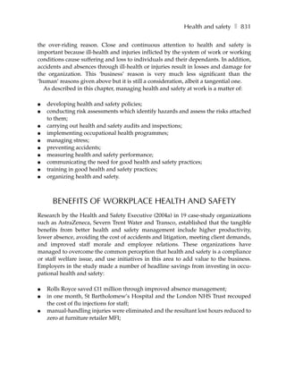 Health and safety ❚ 831

the over-riding reason. Close and continuous attention to health and safety is
important because ill-health and injuries inflicted by the system of work or working
conditions cause suffering and loss to individuals and their dependants. In addition,
accidents and absences through ill-health or injuries result in losses and damage for
the organization. This ‘business’ reason is very much less significant than the
‘human’ reasons given above but it is still a consideration, albeit a tangential one.
  As described in this chapter, managing health and safety at work is a matter of:

●   developing health and safety policies;
●   conducting risk assessments which identify hazards and assess the risks attached
    to them;
●   carrying out health and safety audits and inspections;
●   implementing occupational health programmes;
●   managing stress;
●   preventing accidents;
●   measuring health and safety performance;
●   communicating the need for good health and safety practices;
●   training in good health and safety practices;
●   organizing health and safety.



      BENEFITS OF WORKPLACE HEALTH AND SAFETY
Research by the Health and Safety Executive (2004a) in 19 case-study organizations
such as AstraZeneca, Severn Trent Water and Transco, established that the tangible
benefits from better health and safety management include higher productivity,
lower absence, avoiding the cost of accidents and litigation, meeting client demands,
and improved staff morale and employee relations. These organizations have
managed to overcome the common perception that health and safety is a compliance
or staff welfare issue, and use initiatives in this area to add value to the business.
Employers in the study made a number of headline savings from investing in occu-
pational health and safety:

●   Rolls Royce saved £11 million through improved absence management;
●   in one month, St Bartholomew’s Hospital and the London NHS Trust recouped
    the cost of flu injections for staff;
●   manual-handling injuries were eliminated and the resultant lost hours reduced to
    zero at furniture retailer MFI;
 
