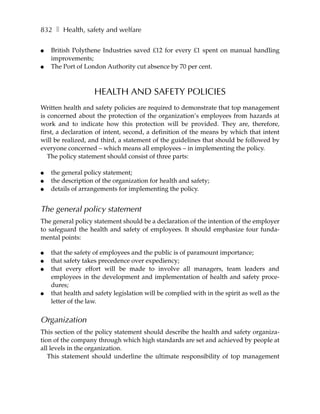 832 ❚ Health, safety and welfare

●   British Polythene Industries saved £12 for every £1 spent on manual handling
    improvements;
●   The Port of London Authority cut absence by 70 per cent.



                    HEALTH AND SAFETY POLICIES
Written health and safety policies are required to demonstrate that top management
is concerned about the protection of the organization’s employees from hazards at
work and to indicate how this protection will be provided. They are, therefore,
first, a declaration of intent, second, a definition of the means by which that intent
will be realized, and third, a statement of the guidelines that should be followed by
everyone concerned – which means all employees – in implementing the policy.
   The policy statement should consist of three parts:

●   the general policy statement;
●   the description of the organization for health and safety;
●   details of arrangements for implementing the policy.


The general policy statement
The general policy statement should be a declaration of the intention of the employer
to safeguard the health and safety of employees. It should emphasize four funda-
mental points:

●   that the safety of employees and the public is of paramount importance;
●   that safety takes precedence over expediency;
●   that every effort will be made to involve all managers, team leaders and
    employees in the development and implementation of health and safety proce-
    dures;
●   that health and safety legislation will be complied with in the spirit as well as the
    letter of the law.


Organization
This section of the policy statement should describe the health and safety organiza-
tion of the company through which high standards are set and achieved by people at
all levels in the organization.
   This statement should underline the ultimate responsibility of top management
 