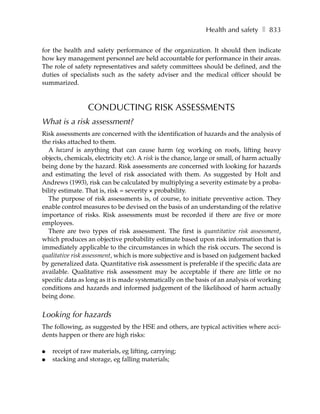 Health and safety ❚ 833

for the health and safety performance of the organization. It should then indicate
how key management personnel are held accountable for performance in their areas.
The role of safety representatives and safety committees should be defined, and the
duties of specialists such as the safety adviser and the medical officer should be
summarized.



                 CONDUCTING RISK ASSESSMENTS
What is a risk assessment?
Risk assessments are concerned with the identification of hazards and the analysis of
the risks attached to them.
   A hazard is anything that can cause harm (eg working on roofs, lifting heavy
objects, chemicals, electricity etc). A risk is the chance, large or small, of harm actually
being done by the hazard. Risk assessments are concerned with looking for hazards
and estimating the level of risk associated with them. As suggested by Holt and
Andrews (1993), risk can be calculated by multiplying a severity estimate by a proba-
bility estimate. That is, risk = severity × probability.
   The purpose of risk assessments is, of course, to initiate preventive action. They
enable control measures to be devised on the basis of an understanding of the relative
importance of risks. Risk assessments must be recorded if there are five or more
employees.
   There are two types of risk assessment. The first is quantitative risk assessment,
which produces an objective probability estimate based upon risk information that is
immediately applicable to the circumstances in which the risk occurs. The second is
qualitative risk assessment, which is more subjective and is based on judgement backed
by generalized data. Quantitative risk assessment is preferable if the specific data are
available. Qualitative risk assessment may be acceptable if there are little or no
specific data as long as it is made systematically on the basis of an analysis of working
conditions and hazards and informed judgement of the likelihood of harm actually
being done.


Looking for hazards
The following, as suggested by the HSE and others, are typical activities where acci-
dents happen or there are high risks:

●   receipt of raw materials, eg lifting, carrying;
●   stacking and storage, eg falling materials;
 
