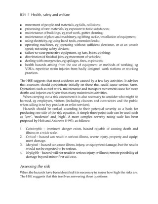 834 ❚ Health, safety and welfare

●    movement of people and materials, eg falls, collisions;
●    processing of raw materials, eg exposure to toxic substances;
●    maintenance of buildings, eg roof work, gutter cleaning;
●    maintenance of plant and machinery, eg lifting tackle, installation of equipment;
●    using electricity, eg using hand tools, extension leads;
●    operating machines, eg operating without sufficient clearance, or at an unsafe
     speed; not using safety devices;
●    failure to wear protective equipment, eg hats, boots, clothing;
●    distribution of finished jobs, eg movement of vehicles;
●    dealing with emergencies, eg spillages, fires, explosions;
●    health hazards arising from the use of equipment or methods of working, eg
     VDUs, repetitive strain injuries from badly designed work stations or working
     practices.

The HSE suggests that most accidents are caused by a few key activities. It advises
that assessors should concentrate initially on those that could cause serious harm.
Operations such as roof work, maintenance and transport movement cause far more
deaths and injuries each year than many mainstream activities.
  When carrying out a risk assessment it is also necessary to consider who might be
harmed, eg employees, visitors (including cleaners and contractors and the public
when calling in to buy products or enlist services).
  Hazards should be ranked according to their potential severity as a basis for
producing one side of the risk equation. A simple three-point scale can be used such
as ‘low’, ‘moderate’ and ‘high’. A more complex severity rating scale has been
proposed by Holt and Andrews (1993), as follows:

1.   Catastrophic – imminent danger exists, hazard capable of causing death and
     illness on a wide scale.
2.   Critical – hazard can result in serious illness, severe injury, property and equip-
     ment damage.
3.   Marginal – hazard can cause illness, injury, or equipment damage, but the results
     would not be expected to be serious.
4.   Negligible – hazard will not result in serious injury or illness; remote possibility of
     damage beyond minor first-aid case.


Assessing the risk
When the hazards have been identified it is necessary to assess how high the risks are.
The HSE suggests that this involves answering three questions:
 