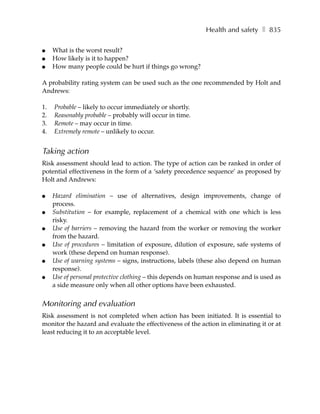 Health and safety ❚ 835

●    What is the worst result?
●    How likely is it to happen?
●    How many people could be hurt if things go wrong?

A probability rating system can be used such as the one recommended by Holt and
Andrews:

1.   Probable – likely to occur immediately or shortly.
2.   Reasonably probable – probably will occur in time.
3.   Remote – may occur in time.
4.   Extremely remote – unlikely to occur.


Taking action
Risk assessment should lead to action. The type of action can be ranked in order of
potential effectiveness in the form of a ‘safety precedence sequence’ as proposed by
Holt and Andrews:

●    Hazard elimination – use of alternatives, design improvements, change of
     process.
●    Substitution – for example, replacement of a chemical with one which is less
     risky.
●    Use of barriers – removing the hazard from the worker or removing the worker
     from the hazard.
●    Use of procedures – limitation of exposure, dilution of exposure, safe systems of
     work (these depend on human response).
●    Use of warning systems – signs, instructions, labels (these also depend on human
     response).
●    Use of personal protective clothing – this depends on human response and is used as
     a side measure only when all other options have been exhausted.


Monitoring and evaluation
Risk assessment is not completed when action has been initiated. It is essential to
monitor the hazard and evaluate the effectiveness of the action in eliminating it or at
least reducing it to an acceptable level.
 