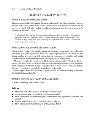 836 ❚ Health, safety and welfare


                      HEALTH AND SAFETY AUDITS
What is a health and safety audit?
Risk assessments identify specific hazards and quantify the risks attached to them.
Health and safety audits provide for a much more comprehensive review of all
aspects of health and safety policies, and procedures and practices programmes. As
defined by Saunders (1992):

    A safety audit will examine the whole organisation in order to test whether it is meeting
    its safety aims and objectives. It will examine hierarchies, safety planning processes,
    decision-making, delegation, policy-making and implementation as well as all areas of
    safety programme planning.


Who carries out a health and safety audit?
Safety audits can be conducted by safety advisers and/or personnel specialists but
the more managers, employees and trade union representatives are involved, the
better. Audits are often carried out under the auspices of a health and safety
committee with its members taking an active part in conducting them.
   Managers can also be held responsible for conducting audits within their depart-
ments and, even better, individual members of these departments can be trained to
carry out audits in particular areas. The conduct of an audit will be facilitated if check
lists are prepared and a simple form used to record results.
   Some organizations also use outside agencies such as the British Safety Institute to
conduct independent audits.


What is covered by a health and safety audit?
A health and safety audit should cover:


Policies
●   Do health and safety policies meet legal requirements?
●   Are senior managers committed to health and safety?
●   How committed are other managers, team leaders and supervisors to health and
    safety?
●   Is there a health and safety committee? If not, why not?
●   How effective is the committee in getting things done?
 