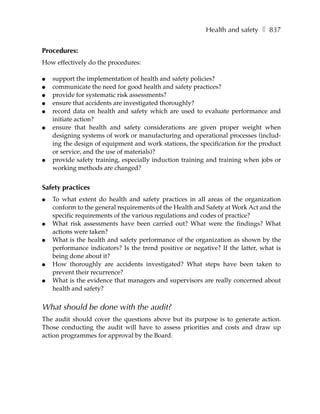 Health and safety ❚ 837


Procedures:
How effectively do the procedures:

●   support the implementation of health and safety policies?
●   communicate the need for good health and safety practices?
●   provide for systematic risk assessments?
●   ensure that accidents are investigated thoroughly?
●   record data on health and safety which are used to evaluate performance and
    initiate action?
●   ensure that health and safety considerations are given proper weight when
    designing systems of work or manufacturing and operational processes (includ-
    ing the design of equipment and work stations, the specification for the product
    or service, and the use of materials)?
●   provide safety training, especially induction training and training when jobs or
    working methods are changed?


Safety practices
●   To what extent do health and safety practices in all areas of the organization
    conform to the general requirements of the Health and Safety at Work Act and the
    specific requirements of the various regulations and codes of practice?
●   What risk assessments have been carried out? What were the findings? What
    actions were taken?
●   What is the health and safety performance of the organization as shown by the
    performance indicators? Is the trend positive or negative? If the latter, what is
    being done about it?
●   How thoroughly are accidents investigated? What steps have been taken to
    prevent their recurrence?
●   What is the evidence that managers and supervisors are really concerned about
    health and safety?


What should be done with the audit?
The audit should cover the questions above but its purpose is to generate action.
Those conducting the audit will have to assess priorities and costs and draw up
action programmes for approval by the Board.
 