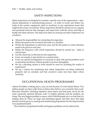 838 ❚ Health, safety and welfare


                           SAFETY INSPECTIONS
Safety inspections are designed to examine a specific area of the organization – oper-
ational department or manufacturing process – in order to locate and define any
faults in the system, equipment, plant or machines, or any operational errors that
might be the source of accidents. Safety inspections should be carried out on a regular
and systematic basis by line managers and supervisors with the advice and help of
health and safety advisers. The steps to be taken in carrying out safety inspections are
as follows:

●   Allocate the responsibility for conducting the inspection.
●   Define the points to be covered in the form of a checklist.
●   Divide the department or plant into areas and list the points to which attention
    needs to be given in each area.
●   Define the frequency with which inspections should be carried out – daily in
    critical areas.
●   Use the check lists as the basis for the inspection.
●   Carry out sample or spot checks on a random basis.
●   Carry out special investigations as necessary to deal with special problems such
    as operating machinery without guards to increase throughput.
●   Set up a reporting system (a form should be used for recording the results of
    inspections).
●   Set up a system for monitoring that safety inspections are being conducted
    properly and on schedule and that corrective action has been taken where
    necessary.



            OCCUPATIONAL HEALTH PROGRAMMES
Almost 20 million working days a year are lost because of work-related illness. Two
million people say they suffer from an illness they believe was caused by their work.
Muscular disorders, including repetitive strain injury and back pain, are by far the
most commonly reported illnesses with 1.2 million affected, and the numbers are
rising. The next biggest problem is stress, which 500,000 people say is so bad that it is
making them ill. These are large and disturbing figures and they show that high
priority must be given to creating and maintaining programmes for the improvement
of occupational health.
   The control of occupational health and hygiene problems can be achieved by:
 