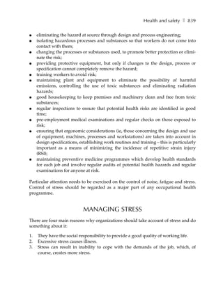 Health and safety ❚ 839

●    eliminating the hazard at source through design and process engineering;
●    isolating hazardous processes and substances so that workers do not come into
     contact with them;
●    changing the processes or substances used, to promote better protection or elimi-
     nate the risk;
●    providing protective equipment, but only if changes to the design, process or
     specification cannot completely remove the hazard;
●    training workers to avoid risk;
●    maintaining plant and equipment to eliminate the possibility of harmful
     emissions, controlling the use of toxic substances and eliminating radiation
     hazards;
●    good housekeeping to keep premises and machinery clean and free from toxic
     substances;
●    regular inspections to ensure that potential health risks are identified in good
     time;
●    pre-employment medical examinations and regular checks on those exposed to
     risk;
●    ensuring that ergonomic considerations (ie, those concerning the design and use
     of equipment, machines, processes and workstations) are taken into account in
     design specifications, establishing work routines and training – this is particularly
     important as a means of minimizing the incidence of repetitive strain injury
     (RSI);
●    maintaining preventive medicine programmes which develop health standards
     for each job and involve regular audits of potential health hazards and regular
     examinations for anyone at risk.

Particular attention needs to be exercised on the control of noise, fatigue and stress.
Control of stress should be regarded as a major part of any occupational health
programme.


                             MANAGING STRESS
There are four main reasons why organizations should take account of stress and do
something about it:

1.   They have the social responsibility to provide a good quality of working life.
2.   Excessive stress causes illness.
3.   Stress can result in inability to cope with the demands of the job, which, of
     course, creates more stress.
 