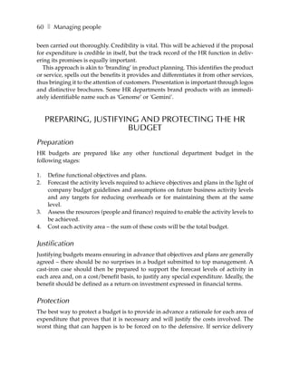 60 ❚ Managing people

been carried out thoroughly. Credibility is vital. This will be achieved if the proposal
for expenditure is credible in itself, but the track record of the HR function in deliv-
ering its promises is equally important.
  This approach is akin to ‘branding’ in product planning. This identifies the product
or service, spells out the benefits it provides and differentiates it from other services,
thus bringing it to the attention of customers. Presentation is important through logos
and distinctive brochures. Some HR departments brand products with an immedi-
ately identifiable name such as ‘Genome’ or ‘Gemini’.



     PREPARING, JUSTIFYING AND PROTECTING THE HR
                        BUDGET
Preparation
HR budgets are prepared like any other functional department budget in the
following stages:

1.   Define functional objectives and plans.
2.   Forecast the activity levels required to achieve objectives and plans in the light of
     company budget guidelines and assumptions on future business activity levels
     and any targets for reducing overheads or for maintaining them at the same
     level.
3.   Assess the resources (people and finance) required to enable the activity levels to
     be achieved.
4.   Cost each activity area – the sum of these costs will be the total budget.


Justification
Justifying budgets means ensuring in advance that objectives and plans are generally
agreed – there should be no surprises in a budget submitted to top management. A
cast-iron case should then be prepared to support the forecast levels of activity in
each area and, on a cost/benefit basis, to justify any special expenditure. Ideally, the
benefit should be defined as a return on investment expressed in financial terms.


Protection
The best way to protect a budget is to provide in advance a rationale for each area of
expenditure that proves that it is necessary and will justify the costs involved. The
worst thing that can happen is to be forced on to the defensive. If service delivery
 